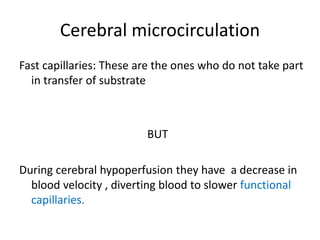 Cerebral microcirculation
Fast capillaries: These are the ones who do not take part
in transfer of substrate
BUT
During cerebral hypoperfusion they have a decrease in
blood velocity , diverting blood to slower functional
capillaries.
 