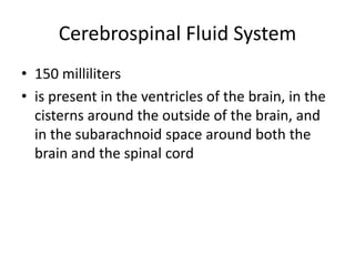 Cerebrospinal Fluid System
• 150 milliliters
• is present in the ventricles of the brain, in the
cisterns around the outside of the brain, and
in the subarachnoid space around both the
brain and the spinal cord
 
