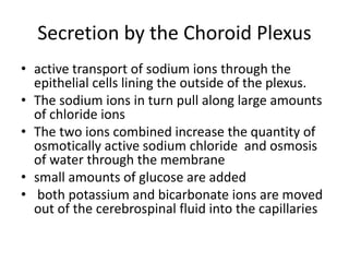 Secretion by the Choroid Plexus
• active transport of sodium ions through the
epithelial cells lining the outside of the plexus.
• The sodium ions in turn pull along large amounts
of chloride ions
• The two ions combined increase the quantity of
osmotically active sodium chloride and osmosis
of water through the membrane
• small amounts of glucose are added
• both potassium and bicarbonate ions are moved
out of the cerebrospinal fluid into the capillaries
 