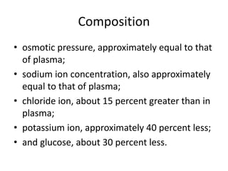 Composition
• osmotic pressure, approximately equal to that
of plasma;
• sodium ion concentration, also approximately
equal to that of plasma;
• chloride ion, about 15 percent greater than in
plasma;
• potassium ion, approximately 40 percent less;
• and glucose, about 30 percent less.
 