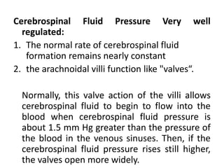 Cerebrospinal Fluid Pressure Very well
regulated:
1. The normal rate of cerebrospinal fluid
formation remains nearly constant
2. the arachnoidal villi function like "valves“.
Normally, this valve action of the villi allows
cerebrospinal fluid to begin to flow into the
blood when cerebrospinal fluid pressure is
about 1.5 mm Hg greater than the pressure of
the blood in the venous sinuses. Then, if the
cerebrospinal fluid pressure rises still higher,
the valves open more widely.
 