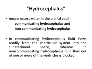 "Hydrocephalus”
• means excess water in the cranial vault
communicating hydrocephalus and
non communicating hydrocephalus
• In communicating hydrocephalus fluid flows
readily from the ventricular system into the
subarachnoid space, whereas in
noncommunicating hydrocephalus fluid flow out
of one or more of the ventricles is blocked.
 