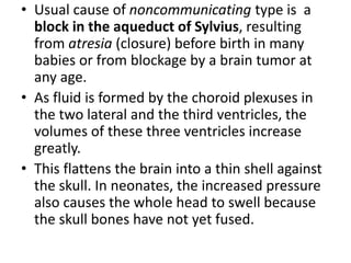 • Usual cause of noncommunicating type is a
block in the aqueduct of Sylvius, resulting
from atresia (closure) before birth in many
babies or from blockage by a brain tumor at
any age.
• As fluid is formed by the choroid plexuses in
the two lateral and the third ventricles, the
volumes of these three ventricles increase
greatly.
• This flattens the brain into a thin shell against
the skull. In neonates, the increased pressure
also causes the whole head to swell because
the skull bones have not yet fused.
 