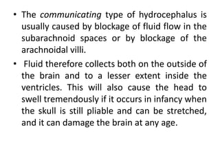 • The communicating type of hydrocephalus is
usually caused by blockage of fluid flow in the
subarachnoid spaces or by blockage of the
arachnoidal villi.
• Fluid therefore collects both on the outside of
the brain and to a lesser extent inside the
ventricles. This will also cause the head to
swell tremendously if it occurs in infancy when
the skull is still pliable and can be stretched,
and it can damage the brain at any age.
 