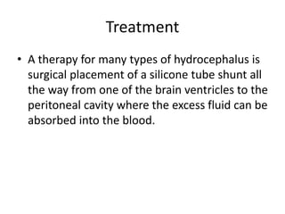 Treatment
• A therapy for many types of hydrocephalus is
surgical placement of a silicone tube shunt all
the way from one of the brain ventricles to the
peritoneal cavity where the excess fluid can be
absorbed into the blood.
 