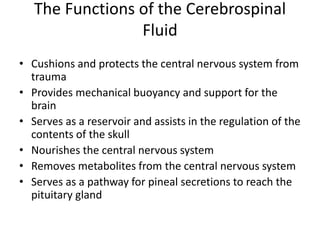 The Functions of the Cerebrospinal
Fluid
• Cushions and protects the central nervous system from
trauma
• Provides mechanical buoyancy and support for the
brain
• Serves as a reservoir and assists in the regulation of the
contents of the skull
• Nourishes the central nervous system
• Removes metabolites from the central nervous system
• Serves as a pathway for pineal secretions to reach the
pituitary gland
 