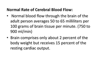 Normal Rate of Cerebral Blood Flow:
• Normal blood flow through the brain of the
adult person averages 50 to 65 milliliters per
100 grams of brain tissue per minute. (750 to
900 ml/min)
• Brain comprises only about 2 percent of the
body weight but receives 15 percent of the
resting cardiac output.
 