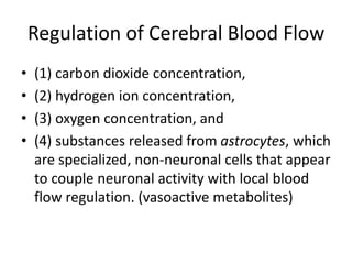 Regulation of Cerebral Blood Flow
• (1) carbon dioxide concentration,
• (2) hydrogen ion concentration,
• (3) oxygen concentration, and
• (4) substances released from astrocytes, which
are specialized, non-neuronal cells that appear
to couple neuronal activity with local blood
flow regulation. (vasoactive metabolites)
 
