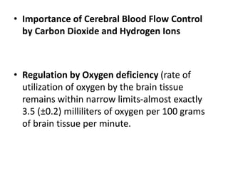 • Importance of Cerebral Blood Flow Control
by Carbon Dioxide and Hydrogen Ions
• Regulation by Oxygen deficiency (rate of
utilization of oxygen by the brain tissue
remains within narrow limits-almost exactly
3.5 (±0.2) milliliters of oxygen per 100 grams
of brain tissue per minute.
 