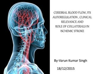 CEREBRAL BLOOD FLOW, ITS
AUTOREGULATION , CLINICAL
RELEVANCE AND
ROLE OF COLLATERALS IN
ISCHEMIC STROKE
By-Varun Kumar Singh
18/12/2015
 
