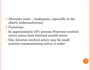   Alternate route – inadequate, especially in the
   elderly [atherosclerosis]
 Variations

3. In approximately 33% persons Posterior cerebral
   artery arises from Internal carotid artery
4. One Anterior cerebral artery may be small-
   anterior communicating artery is wider
 