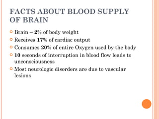FACTS ABOUT BLOOD SUPPLY
OF BRAIN
 Brain – 2% of body weight
 Receives 17% of cardiac output

 Consumes 20% of entire Oxygen used by the body

 10 seconds of interruption in blood flow leads to
  unconsciousness
 Most neurologic disorders are due to vascular
  lesions
 