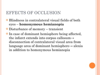 EFFECTS OF OCCLUSION
 Blindness in contralateral visual fields of both
  eyes – homonymous hemianopia
 Disturbance of memory – transient

 In case of dominant hemisphere being affected,
  the infarct extends into corpus callosum→
  disconnection of contralateral visual area from
  language area of dominant hemisphere→ alexia
  in addition to homonymous hemianopia
 
