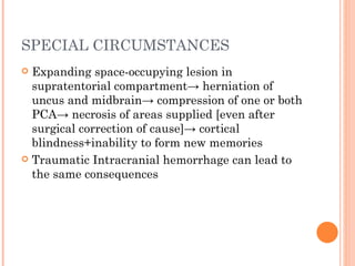 SPECIAL CIRCUMSTANCES
 Expanding space-occupying lesion in
  supratentorial compartment→ herniation of
  uncus and midbrain→ compression of one or both
  PCA→ necrosis of areas supplied [even after
  surgical correction of cause]→ cortical
  blindness+inability to form new memories
 Traumatic Intracranial hemorrhage can lead to
  the same consequences
 