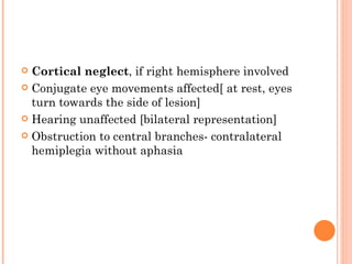  Cortical neglect, if right hemisphere involved
 Conjugate eye movements affected[ at rest, eyes
  turn towards the side of lesion]
 Hearing unaffected [bilateral representation]

 Obstruction to central branches- contralateral
  hemiplegia without aphasia
 