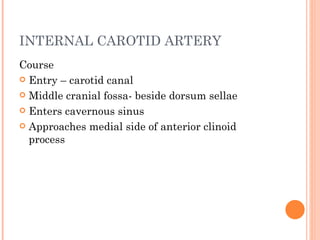 INTERNAL CAROTID ARTERY
Course
 Entry – carotid canal

 Middle cranial fossa- beside dorsum sellae

 Enters cavernous sinus

 Approaches medial side of anterior clinoid
  process
 