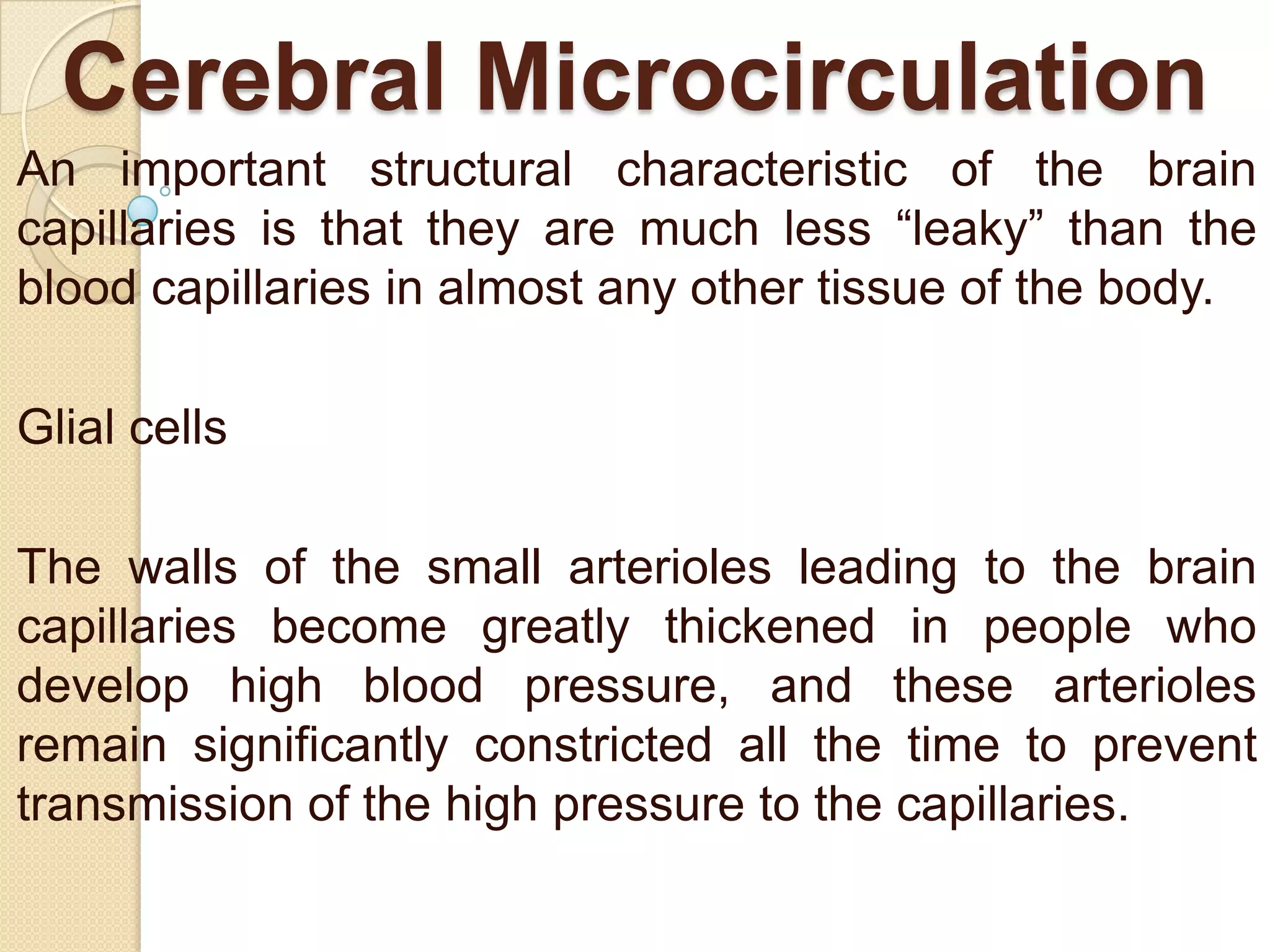 Cerebral Microcirculation
An important structural characteristic of the brain
capillaries is that they are much less ―leaky‖ than the
blood capillaries in almost any other tissue of the body.
Glial cells

The walls of the small arterioles leading to the brain
capillaries become greatly thickened in people who
develop high blood pressure, and these arterioles
remain significantly constricted all the time to prevent
transmission of the high pressure to the capillaries.

 