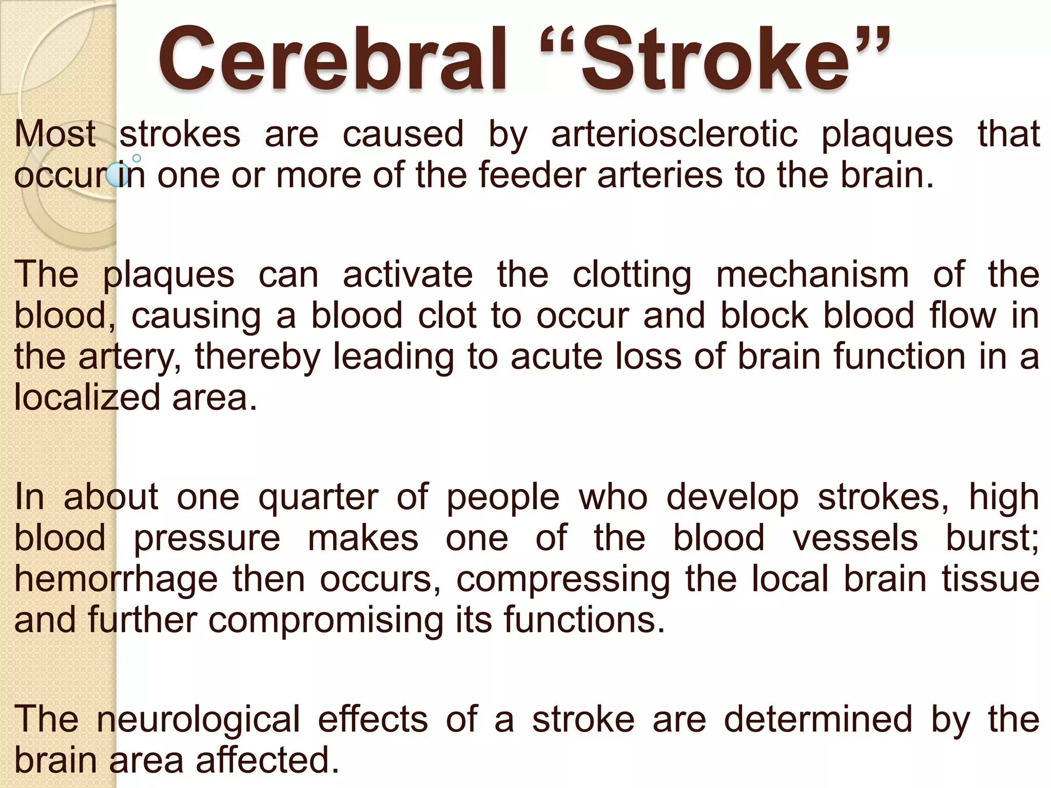 Cerebral “Stroke”
Most strokes are caused by arteriosclerotic plaques that
occur in one or more of the feeder arteries to the brain.

The plaques can activate the clotting mechanism of the
blood, causing a blood clot to occur and block blood flow in
the artery, thereby leading to acute loss of brain function in a
localized area.
In about one quarter of people who develop strokes, high
blood pressure makes one of the blood vessels burst;
hemorrhage then occurs, compressing the local brain tissue
and further compromising its functions.
The neurological effects of a stroke are determined by the
brain area affected.

 