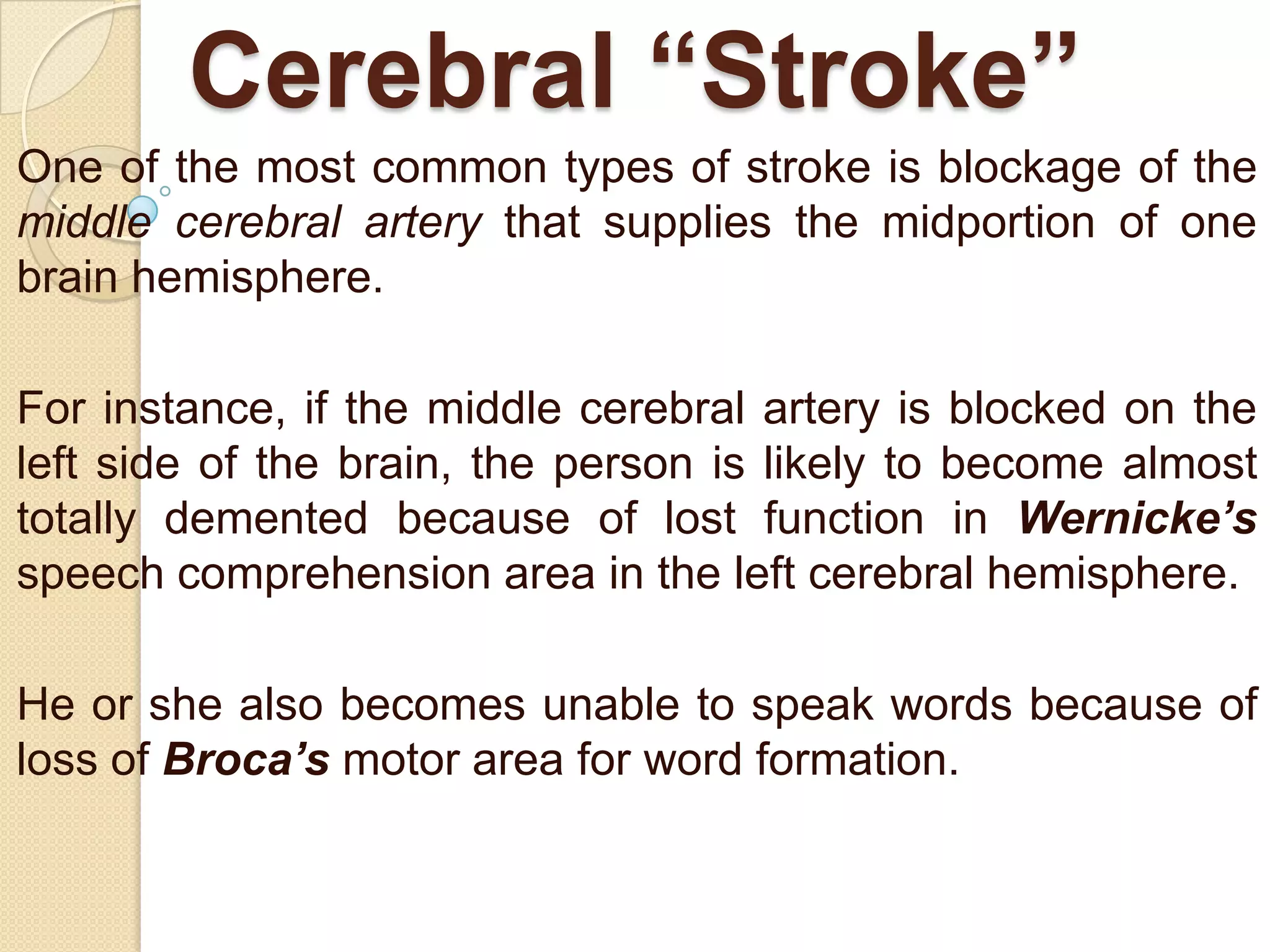 Cerebral “Stroke”
One of the most common types of stroke is blockage of the
middle cerebral artery that supplies the midportion of one
brain hemisphere.
For instance, if the middle cerebral artery is blocked on the
left side of the brain, the person is likely to become almost
totally demented because of lost function in Wernicke’s
speech comprehension area in the left cerebral hemisphere.
He or she also becomes unable to speak words because of
loss of Broca’s motor area for word formation.

 