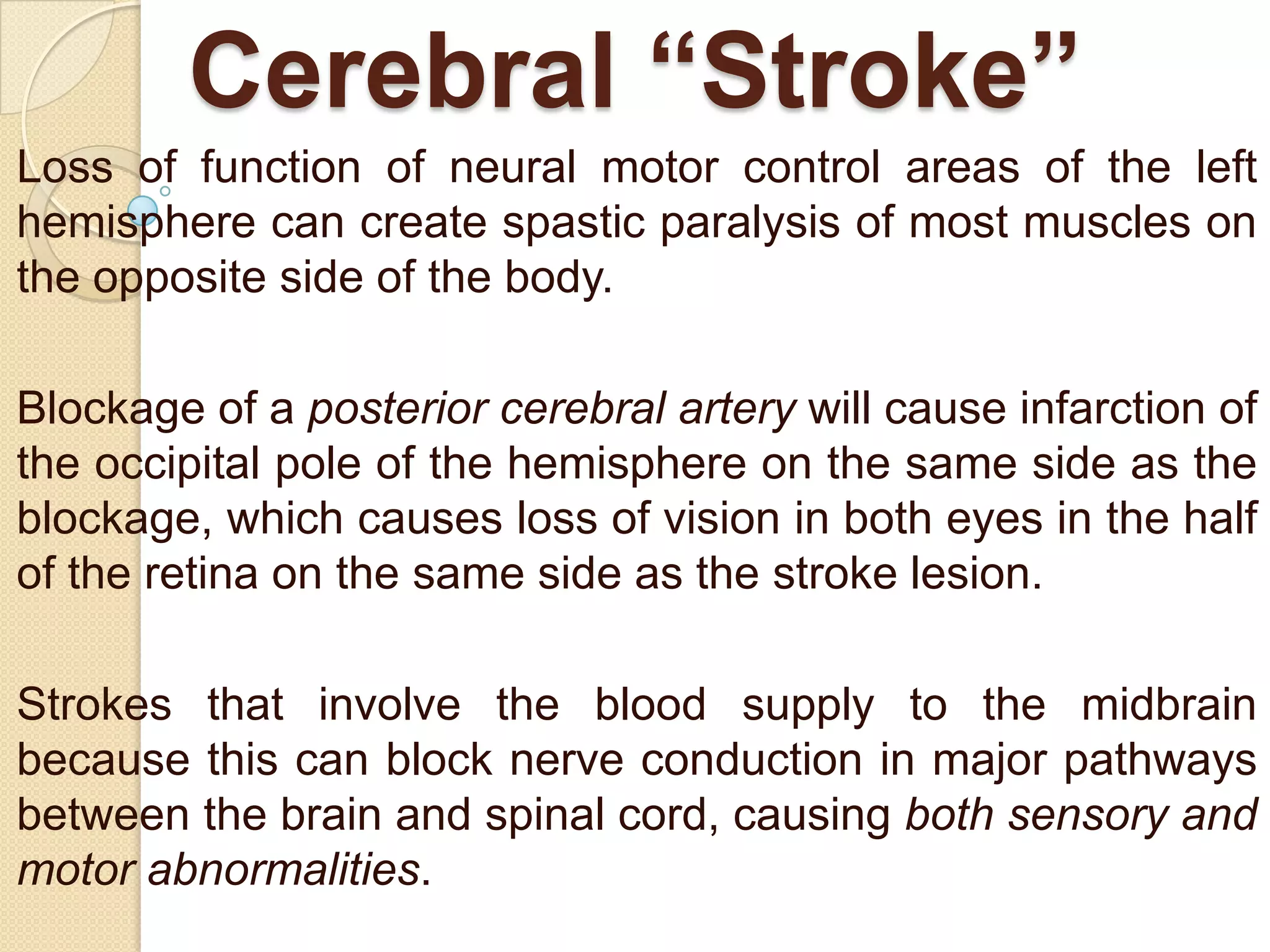 Cerebral “Stroke”
Loss of function of neural motor control areas of the left
hemisphere can create spastic paralysis of most muscles on
the opposite side of the body.
Blockage of a posterior cerebral artery will cause infarction of
the occipital pole of the hemisphere on the same side as the
blockage, which causes loss of vision in both eyes in the half
of the retina on the same side as the stroke lesion.
Strokes that involve the blood supply to the midbrain
because this can block nerve conduction in major pathways
between the brain and spinal cord, causing both sensory and
motor abnormalities.

 