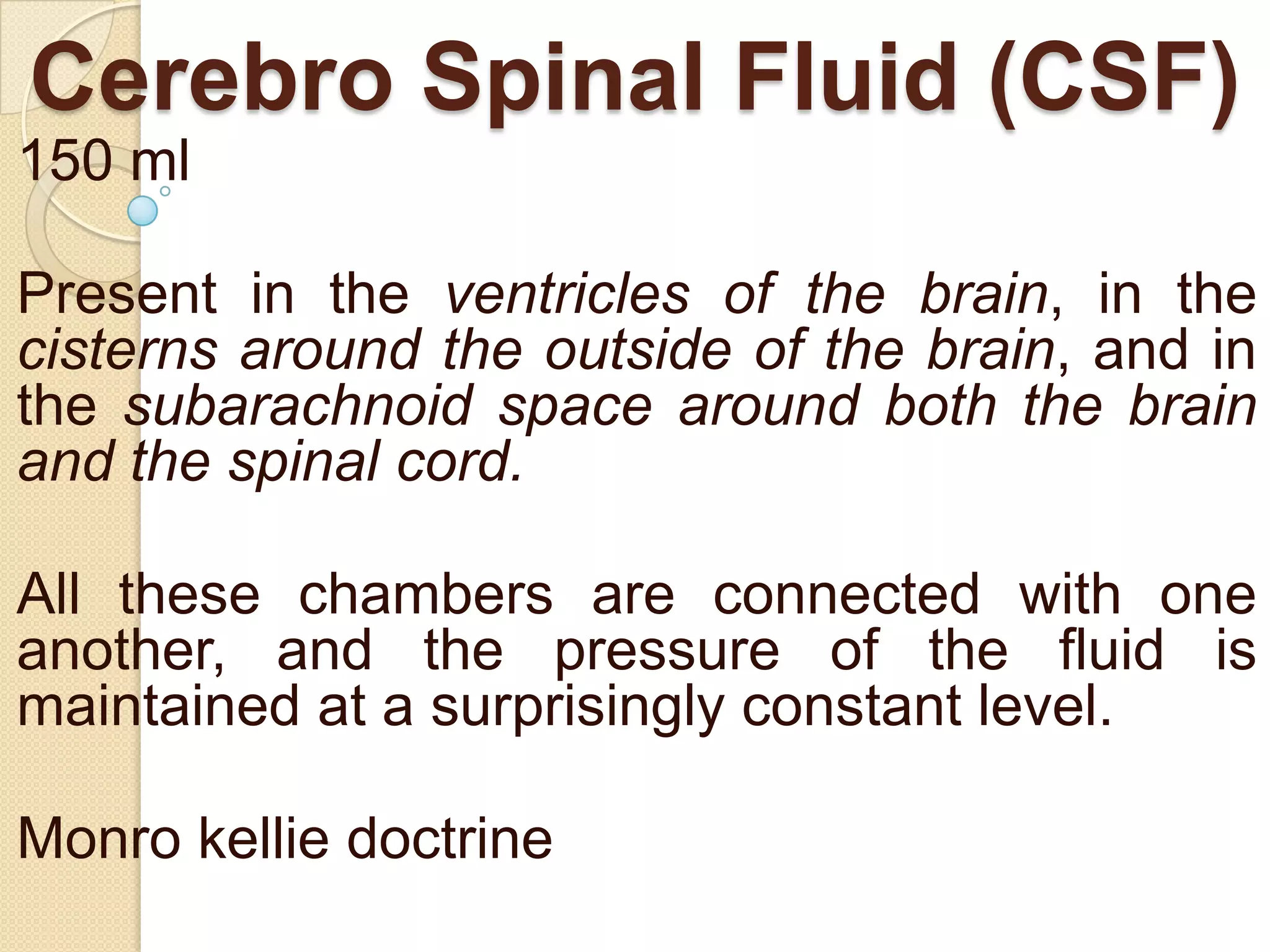 Cerebro Spinal Fluid (CSF)
150 ml
Present in the ventricles of the brain, in the
cisterns around the outside of the brain, and in
the subarachnoid space around both the brain
and the spinal cord.
All these chambers are connected with one
another, and the pressure of the fluid is
maintained at a surprisingly constant level.
Monro kellie doctrine

 