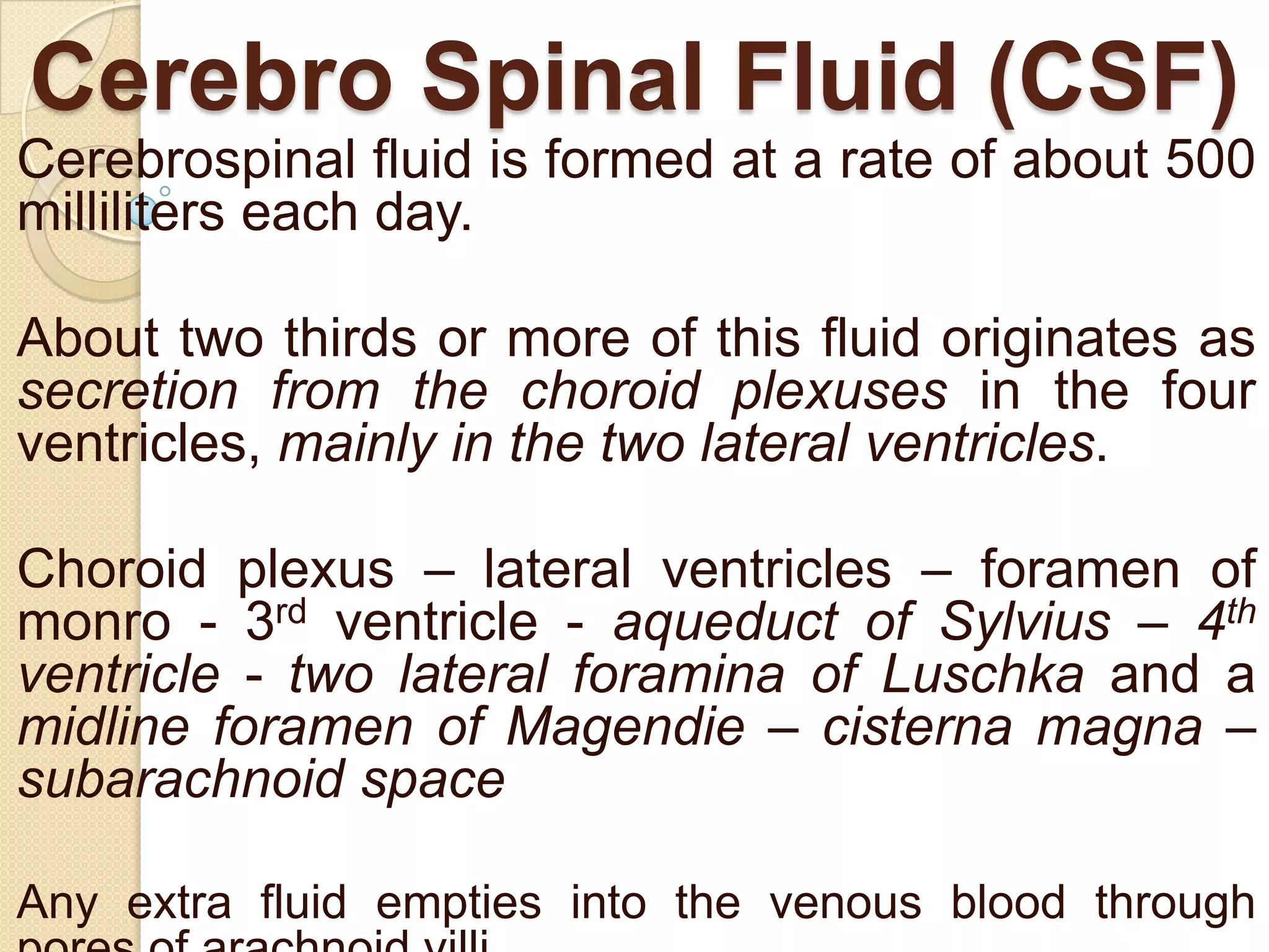 Cerebro Spinal Fluid (CSF)
Cerebrospinal fluid is formed at a rate of about 500
milliliters each day.

About two thirds or more of this fluid originates as
secretion from the choroid plexuses in the four
ventricles, mainly in the two lateral ventricles.
Choroid plexus – lateral ventricles – foramen of
monro - 3rd ventricle - aqueduct of Sylvius – 4th
ventricle - two lateral foramina of Luschka and a
midline foramen of Magendie – cisterna magna –
subarachnoid space
Any extra fluid empties into the venous blood through

 