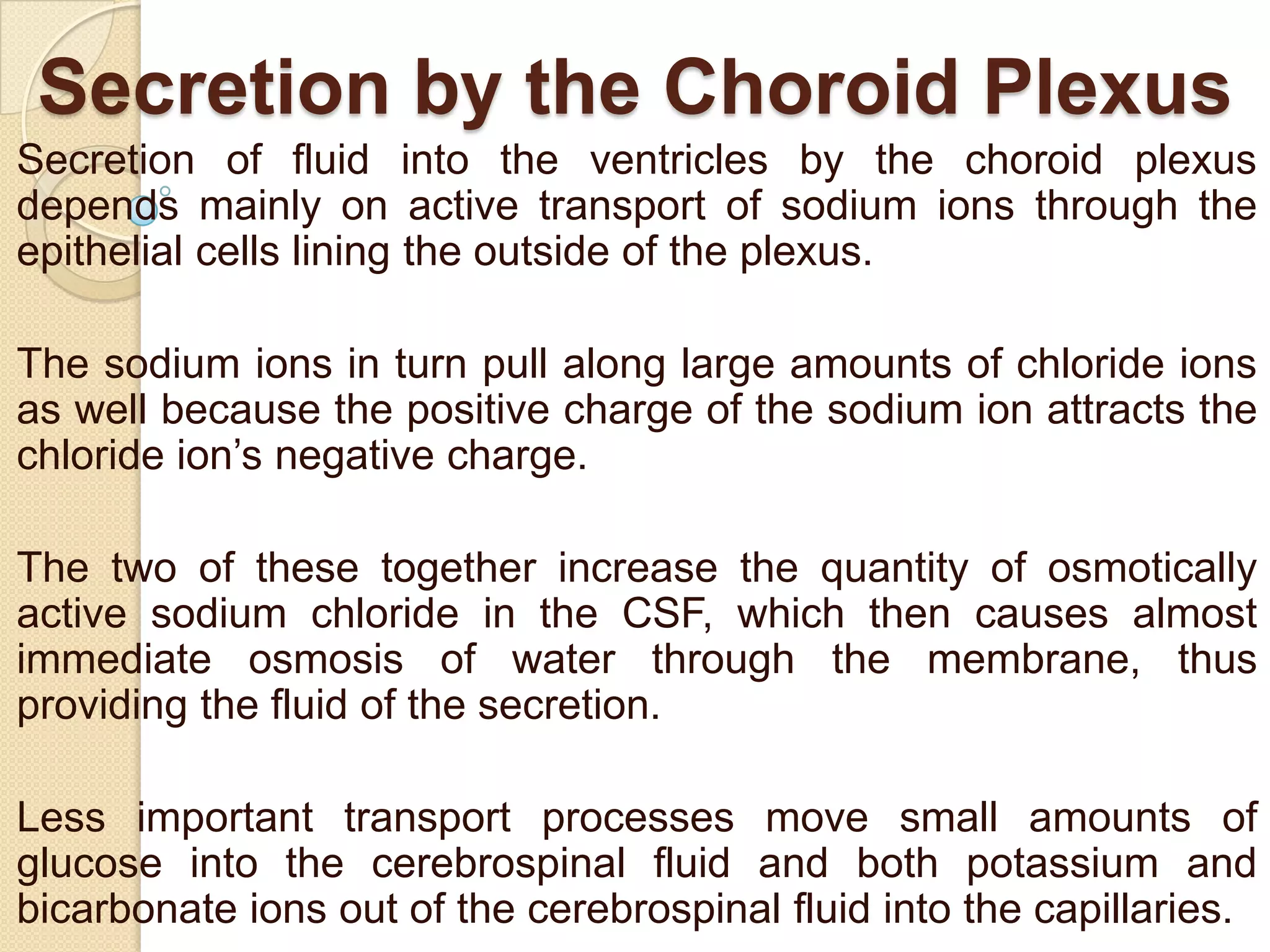 Secretion by the Choroid Plexus
Secretion of fluid into the ventricles by the choroid plexus
depends mainly on active transport of sodium ions through the
epithelial cells lining the outside of the plexus.
The sodium ions in turn pull along large amounts of chloride ions
as well because the positive charge of the sodium ion attracts the
chloride ion’s negative charge.
The two of these together increase the quantity of osmotically
active sodium chloride in the CSF, which then causes almost
immediate osmosis of water through the membrane, thus
providing the fluid of the secretion.
Less important transport processes move small amounts of
glucose into the cerebrospinal fluid and both potassium and
bicarbonate ions out of the cerebrospinal fluid into the capillaries.

 