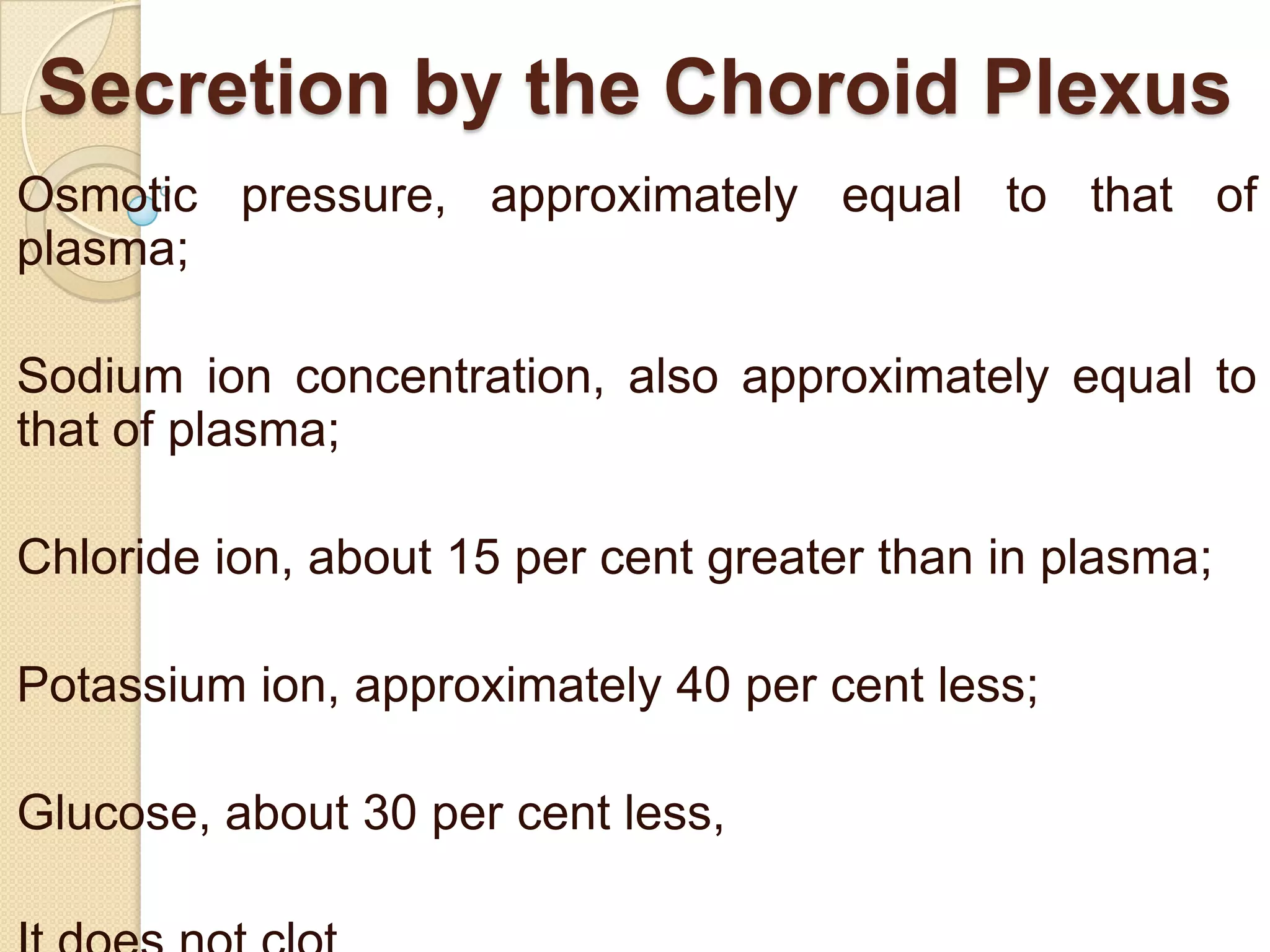 Secretion by the Choroid Plexus
Osmotic pressure, approximately equal to that of
plasma;
Sodium ion concentration, also approximately equal to
that of plasma;

Chloride ion, about 15 per cent greater than in plasma;
Potassium ion, approximately 40 per cent less;
Glucose, about 30 per cent less,

 
