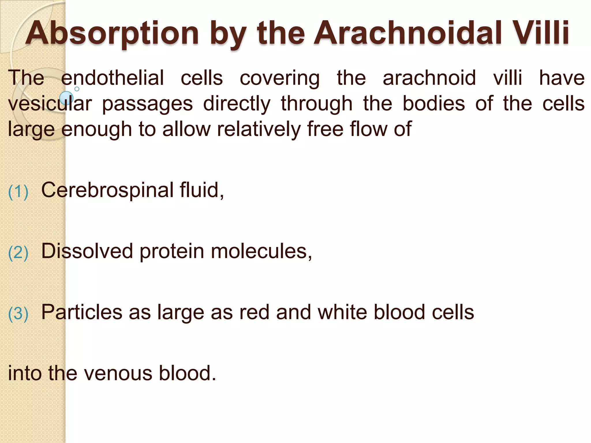 Absorption by the Arachnoidal Villi
The endothelial cells covering the arachnoid villi have
vesicular passages directly through the bodies of the cells
large enough to allow relatively free flow of
(1)

Cerebrospinal fluid,

(2)

Dissolved protein molecules,

(3)

Particles as large as red and white blood cells

into the venous blood.

 