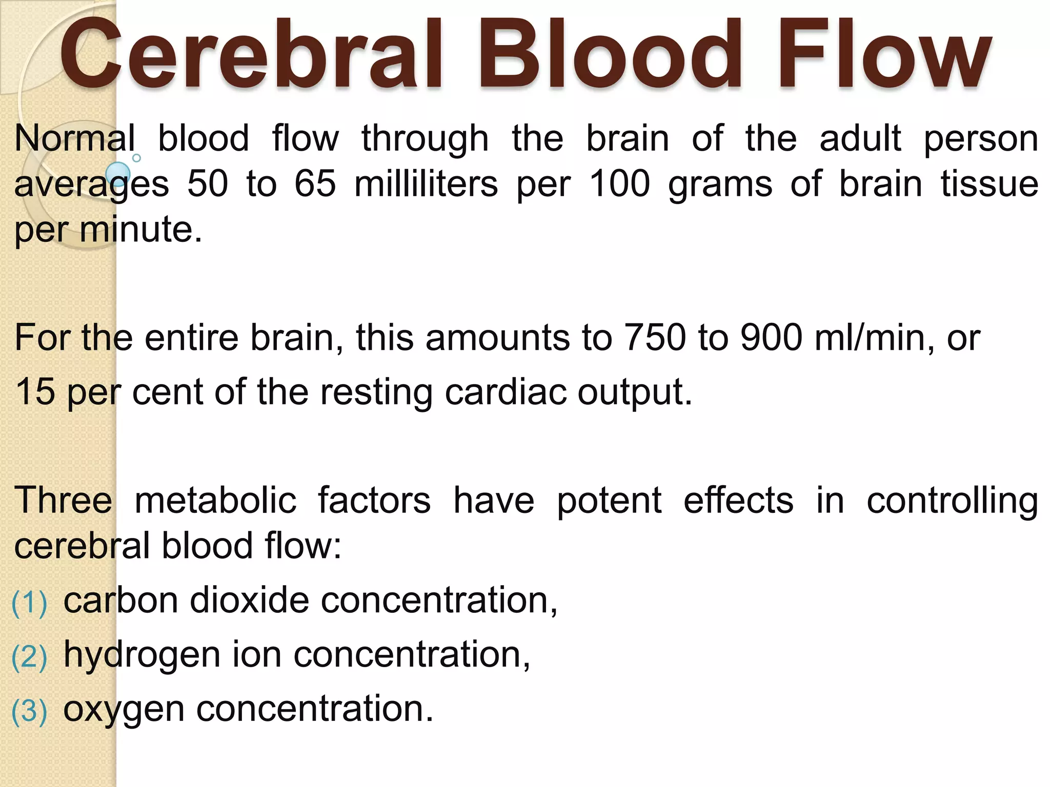 Cerebral Blood Flow
Normal blood flow through the brain of the adult person
averages 50 to 65 milliliters per 100 grams of brain tissue
per minute.
For the entire brain, this amounts to 750 to 900 ml/min, or
15 per cent of the resting cardiac output.
Three metabolic factors have potent effects in controlling
cerebral blood flow:
(1) carbon dioxide concentration,
(2) hydrogen ion concentration,
(3) oxygen concentration.

 