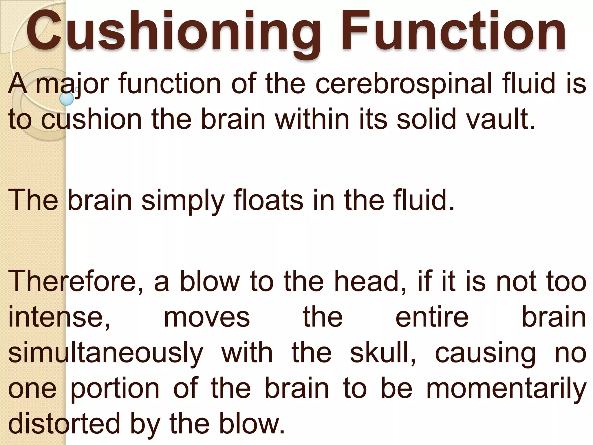 Cushioning Function
A major function of the cerebrospinal fluid is
to cushion the brain within its solid vault.
The brain simply floats in the fluid.
Therefore, a blow to the head, if it is not too
intense,
moves
the
entire
brain
simultaneously with the skull, causing no
one portion of the brain to be momentarily
distorted by the blow.

 