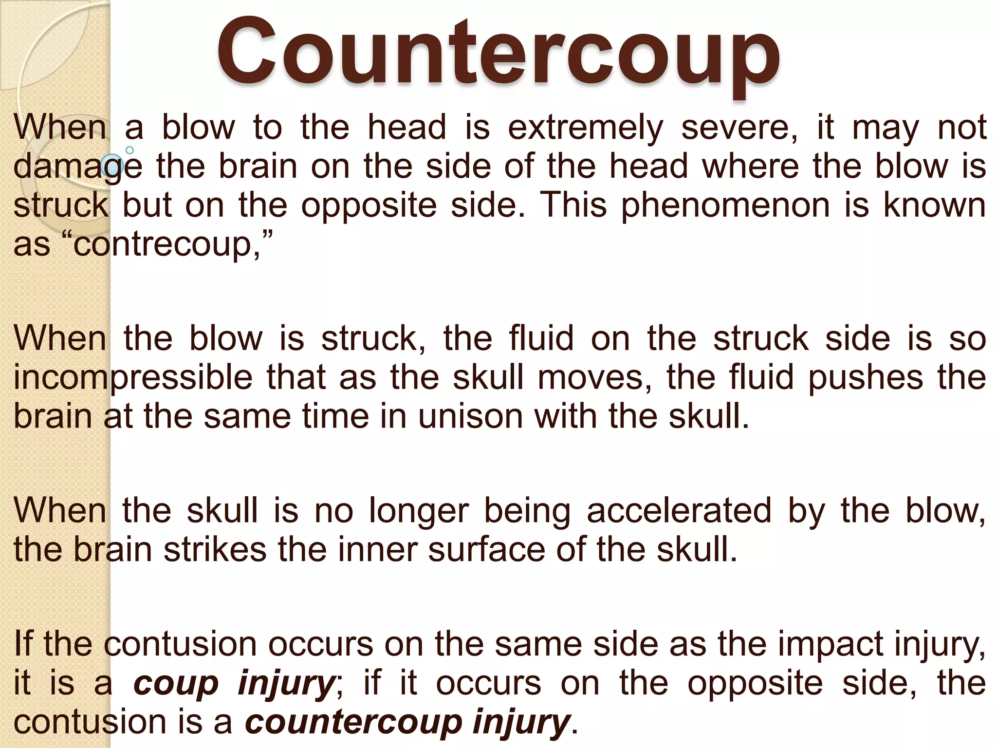 Countercoup
When a blow to the head is extremely severe, it may not
damage the brain on the side of the head where the blow is
struck but on the opposite side. This phenomenon is known
as ―contrecoup,‖
When the blow is struck, the fluid on the struck side is so
incompressible that as the skull moves, the fluid pushes the
brain at the same time in unison with the skull.
When the skull is no longer being accelerated by the blow,
the brain strikes the inner surface of the skull.
If the contusion occurs on the same side as the impact injury,
it is a coup injury; if it occurs on the opposite side, the
contusion is a countercoup injury.

 