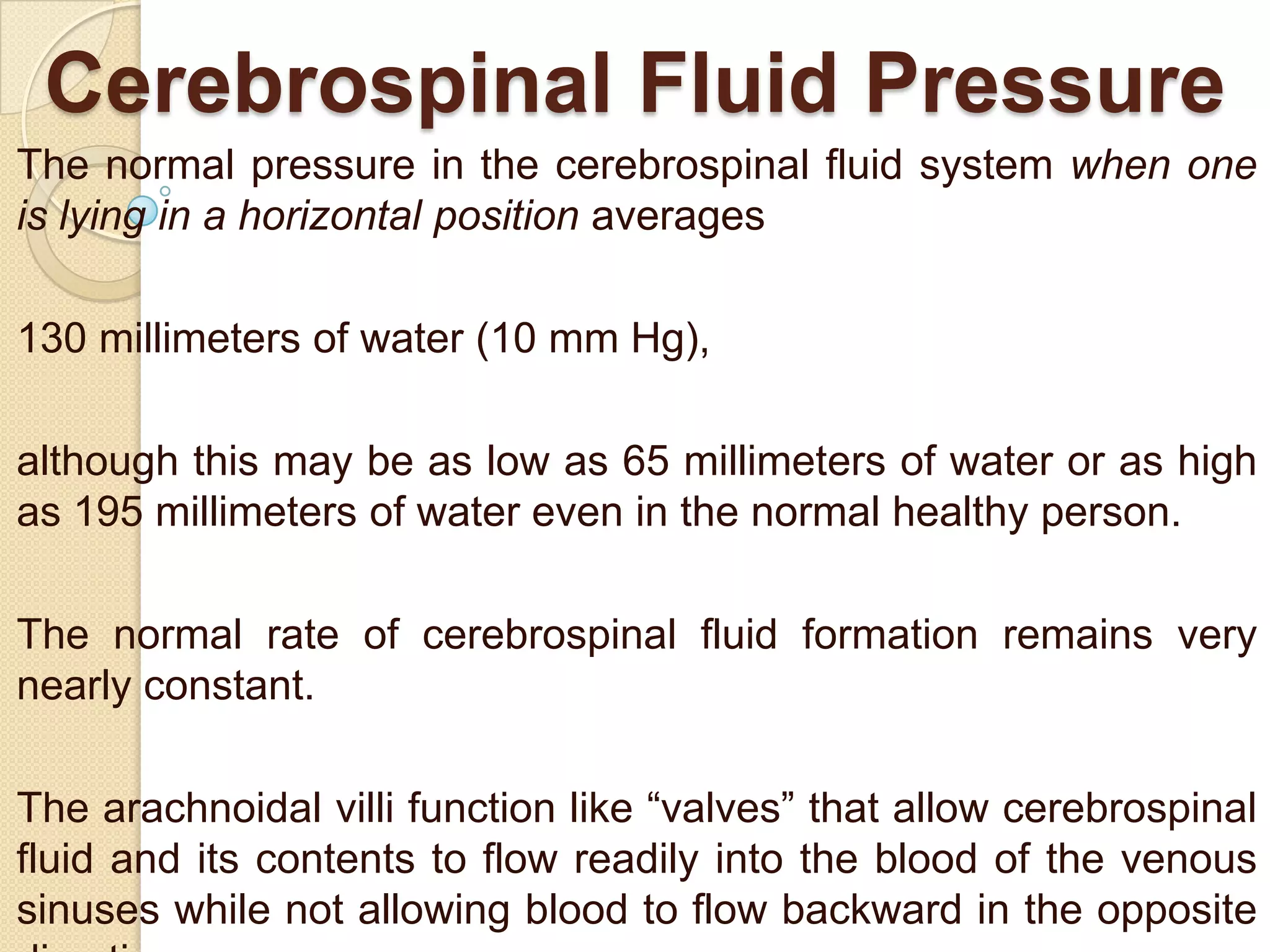 Cerebrospinal Fluid Pressure
The normal pressure in the cerebrospinal fluid system when one
is lying in a horizontal position averages

130 millimeters of water (10 mm Hg),
although this may be as low as 65 millimeters of water or as high
as 195 millimeters of water even in the normal healthy person.
The normal rate of cerebrospinal fluid formation remains very
nearly constant.
The arachnoidal villi function like ―valves‖ that allow cerebrospinal
fluid and its contents to flow readily into the blood of the venous
sinuses while not allowing blood to flow backward in the opposite

 