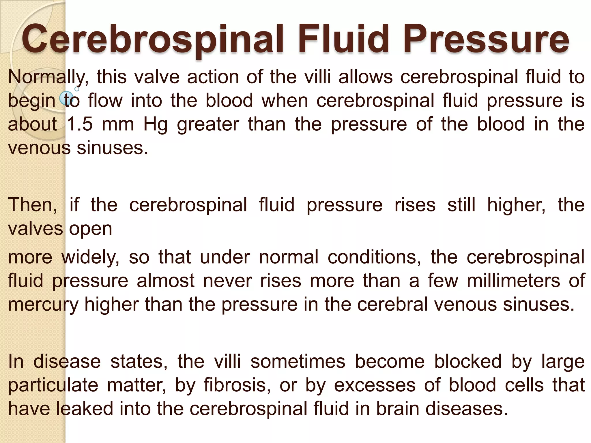 Cerebrospinal Fluid Pressure
Normally, this valve action of the villi allows cerebrospinal fluid to
begin to flow into the blood when cerebrospinal fluid pressure is
about 1.5 mm Hg greater than the pressure of the blood in the
venous sinuses.
Then, if the cerebrospinal fluid pressure rises still higher, the
valves open
more widely, so that under normal conditions, the cerebrospinal
fluid pressure almost never rises more than a few millimeters of
mercury higher than the pressure in the cerebral venous sinuses.

In disease states, the villi sometimes become blocked by large
particulate matter, by fibrosis, or by excesses of blood cells that
have leaked into the cerebrospinal fluid in brain diseases.

 