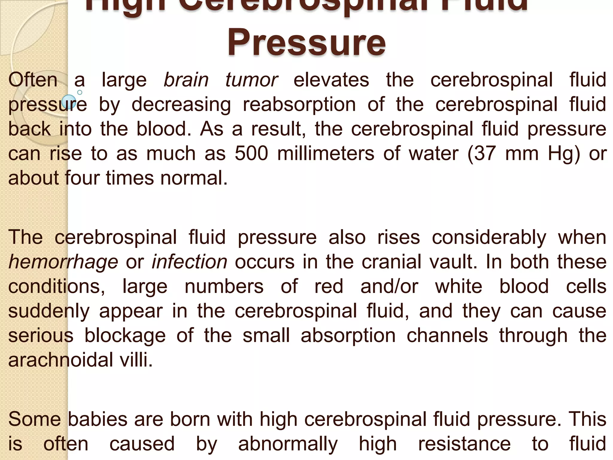 High Cerebrospinal Fluid
Pressure
Often a large brain tumor elevates the cerebrospinal fluid
pressure by decreasing reabsorption of the cerebrospinal fluid
back into the blood. As a result, the cerebrospinal fluid pressure
can rise to as much as 500 millimeters of water (37 mm Hg) or
about four times normal.
The cerebrospinal fluid pressure also rises considerably when
hemorrhage or infection occurs in the cranial vault. In both these
conditions, large numbers of red and/or white blood cells
suddenly appear in the cerebrospinal fluid, and they can cause
serious blockage of the small absorption channels through the
arachnoidal villi.
Some babies are born with high cerebrospinal fluid pressure. This
is often caused by abnormally high resistance to fluid

 