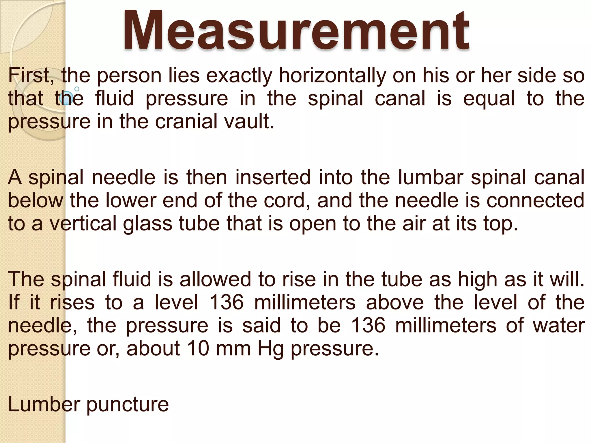 Measurement
First, the person lies exactly horizontally on his or her side so
that the fluid pressure in the spinal canal is equal to the
pressure in the cranial vault.
A spinal needle is then inserted into the lumbar spinal canal
below the lower end of the cord, and the needle is connected
to a vertical glass tube that is open to the air at its top.
The spinal fluid is allowed to rise in the tube as high as it will.
If it rises to a level 136 millimeters above the level of the
needle, the pressure is said to be 136 millimeters of water
pressure or, about 10 mm Hg pressure.
Lumber puncture

 