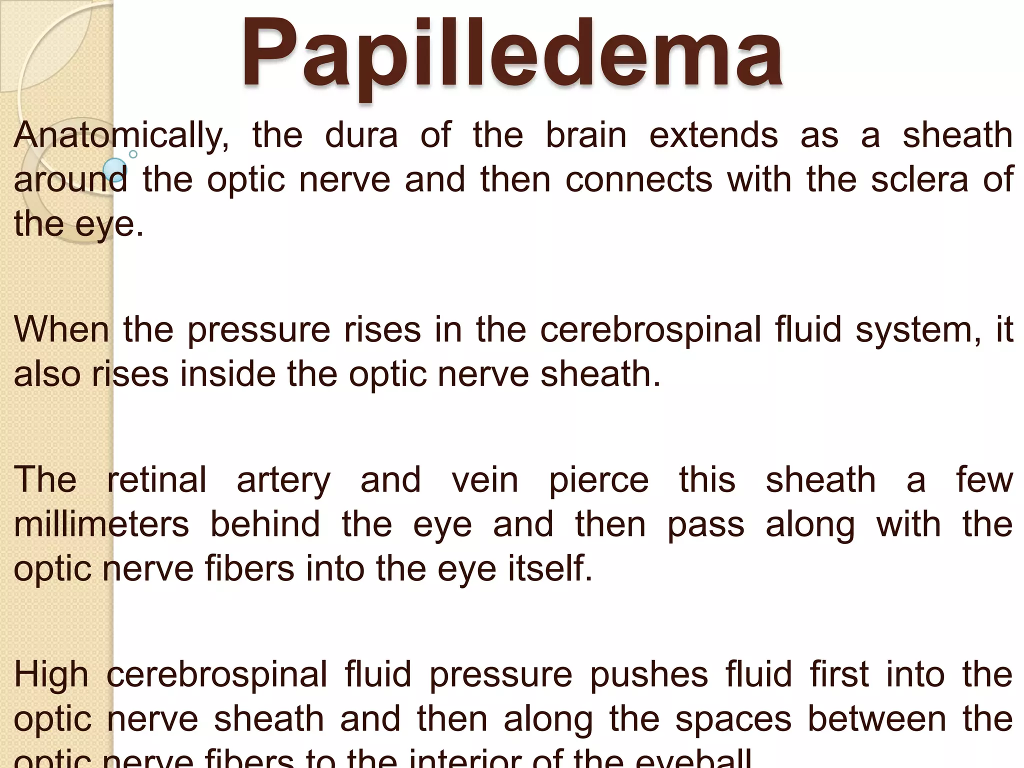 Papilledema
Anatomically, the dura of the brain extends as a sheath
around the optic nerve and then connects with the sclera of
the eye.
When the pressure rises in the cerebrospinal fluid system, it
also rises inside the optic nerve sheath.
The retinal artery and vein pierce this sheath a few
millimeters behind the eye and then pass along with the
optic nerve fibers into the eye itself.
High cerebrospinal fluid pressure pushes fluid first into the
optic nerve sheath and then along the spaces between the

 