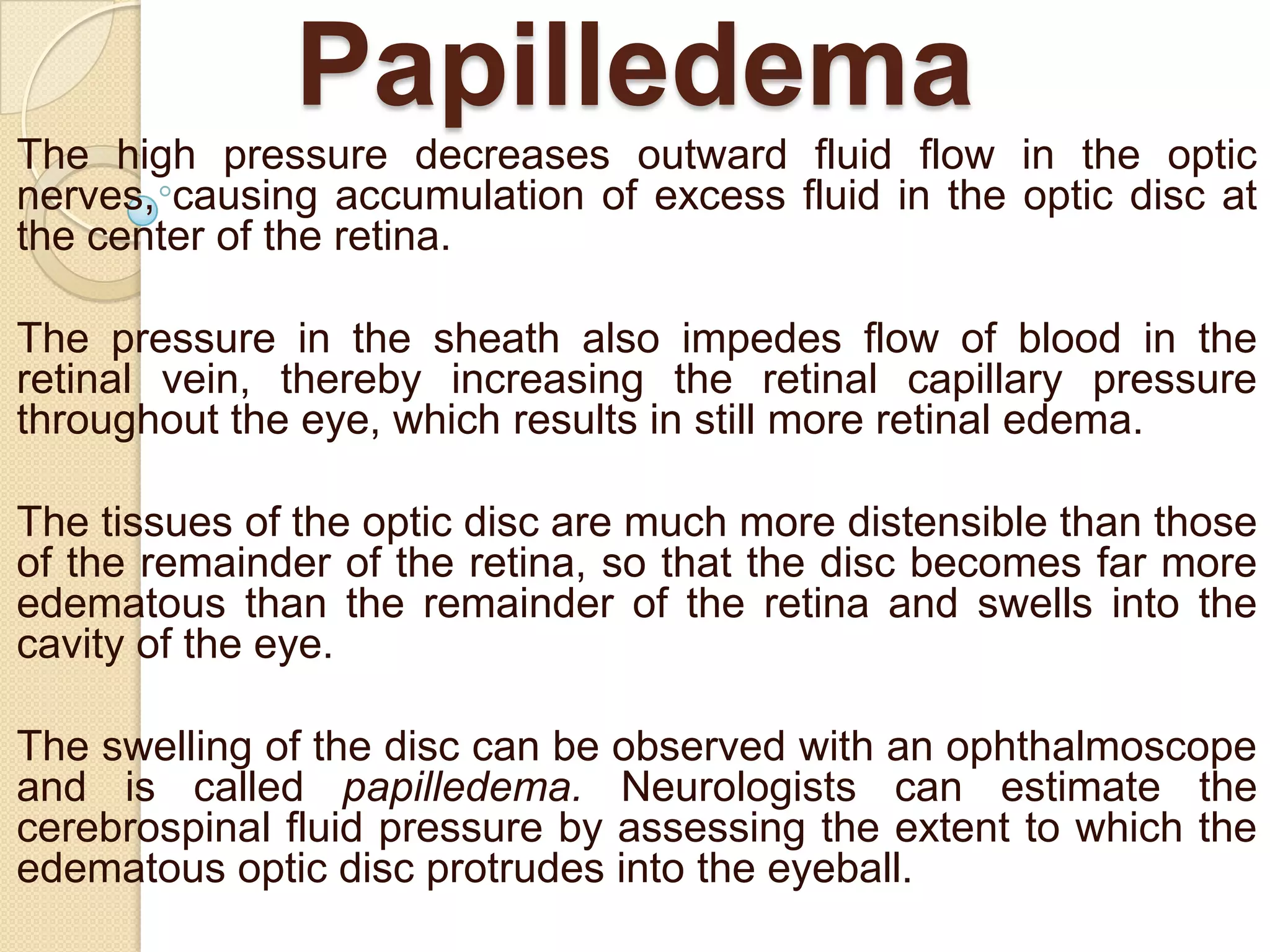 Papilledema
The high pressure decreases outward fluid flow in the optic
nerves, causing accumulation of excess fluid in the optic disc at
the center of the retina.

The pressure in the sheath also impedes flow of blood in the
retinal vein, thereby increasing the retinal capillary pressure
throughout the eye, which results in still more retinal edema.
The tissues of the optic disc are much more distensible than those
of the remainder of the retina, so that the disc becomes far more
edematous than the remainder of the retina and swells into the
cavity of the eye.
The swelling of the disc can be observed with an ophthalmoscope
and is called papilledema. Neurologists can estimate the
cerebrospinal fluid pressure by assessing the extent to which the
edematous optic disc protrudes into the eyeball.

 