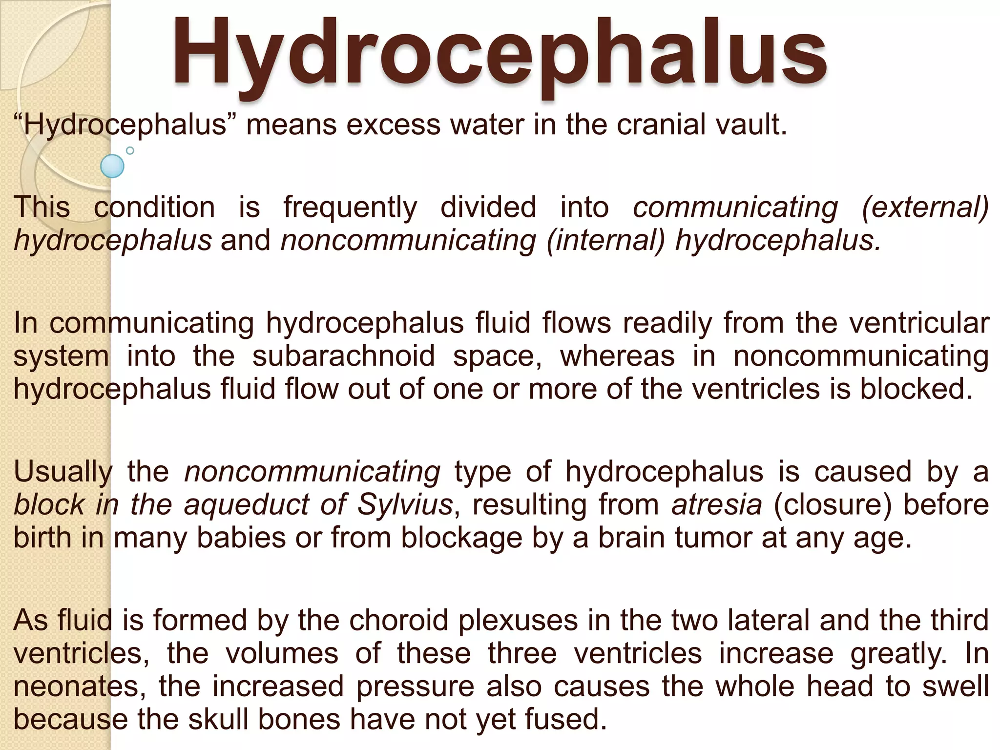 Hydrocephalus
―Hydrocephalus‖ means excess water in the cranial vault.
This condition is frequently divided into communicating (external)
hydrocephalus and noncommunicating (internal) hydrocephalus.
In communicating hydrocephalus fluid flows readily from the ventricular
system into the subarachnoid space, whereas in noncommunicating
hydrocephalus fluid flow out of one or more of the ventricles is blocked.
Usually the noncommunicating type of hydrocephalus is caused by a
block in the aqueduct of Sylvius, resulting from atresia (closure) before
birth in many babies or from blockage by a brain tumor at any age.
As fluid is formed by the choroid plexuses in the two lateral and the third
ventricles, the volumes of these three ventricles increase greatly. In
neonates, the increased pressure also causes the whole head to swell
because the skull bones have not yet fused.

 