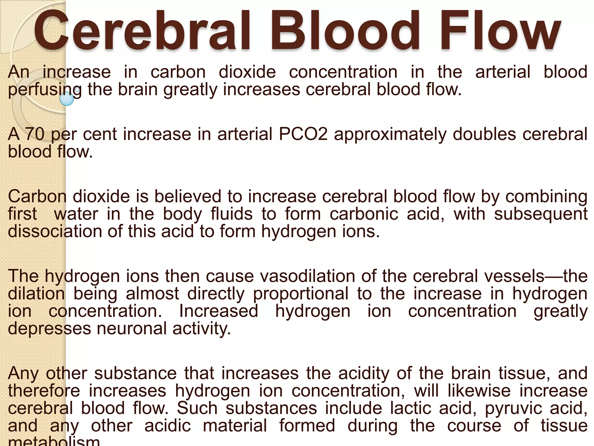 Cerebral Blood Flow
An increase in carbon dioxide concentration in the arterial blood
perfusing the brain greatly increases cerebral blood flow.
A 70 per cent increase in arterial PCO2 approximately doubles cerebral
blood flow.
Carbon dioxide is believed to increase cerebral blood flow by combining
first water in the body fluids to form carbonic acid, with subsequent
dissociation of this acid to form hydrogen ions.
The hydrogen ions then cause vasodilation of the cerebral vessels—the
dilation being almost directly proportional to the increase in hydrogen
ion concentration. Increased hydrogen ion concentration greatly
depresses neuronal activity.
Any other substance that increases the acidity of the brain tissue, and
therefore increases hydrogen ion concentration, will likewise increase
cerebral blood flow. Such substances include lactic acid, pyruvic acid,
and any other acidic material formed during the course of tissue

 