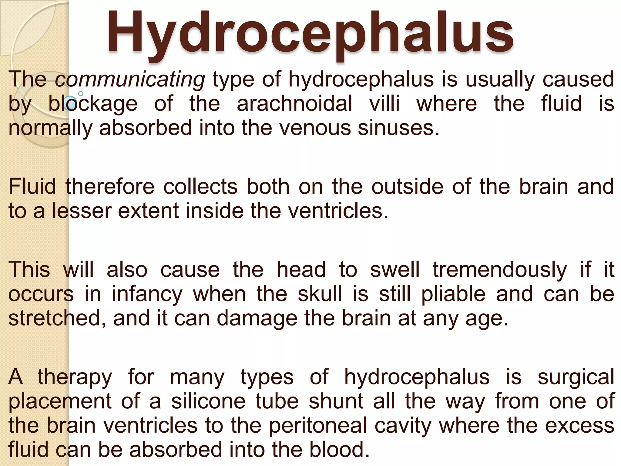 Hydrocephalus
The communicating type of hydrocephalus is usually caused
by blockage of the arachnoidal villi where the fluid is
normally absorbed into the venous sinuses.
Fluid therefore collects both on the outside of the brain and
to a lesser extent inside the ventricles.

This will also cause the head to swell tremendously if it
occurs in infancy when the skull is still pliable and can be
stretched, and it can damage the brain at any age.
A therapy for many types of hydrocephalus is surgical
placement of a silicone tube shunt all the way from one of
the brain ventricles to the peritoneal cavity where the excess
fluid can be absorbed into the blood.

 