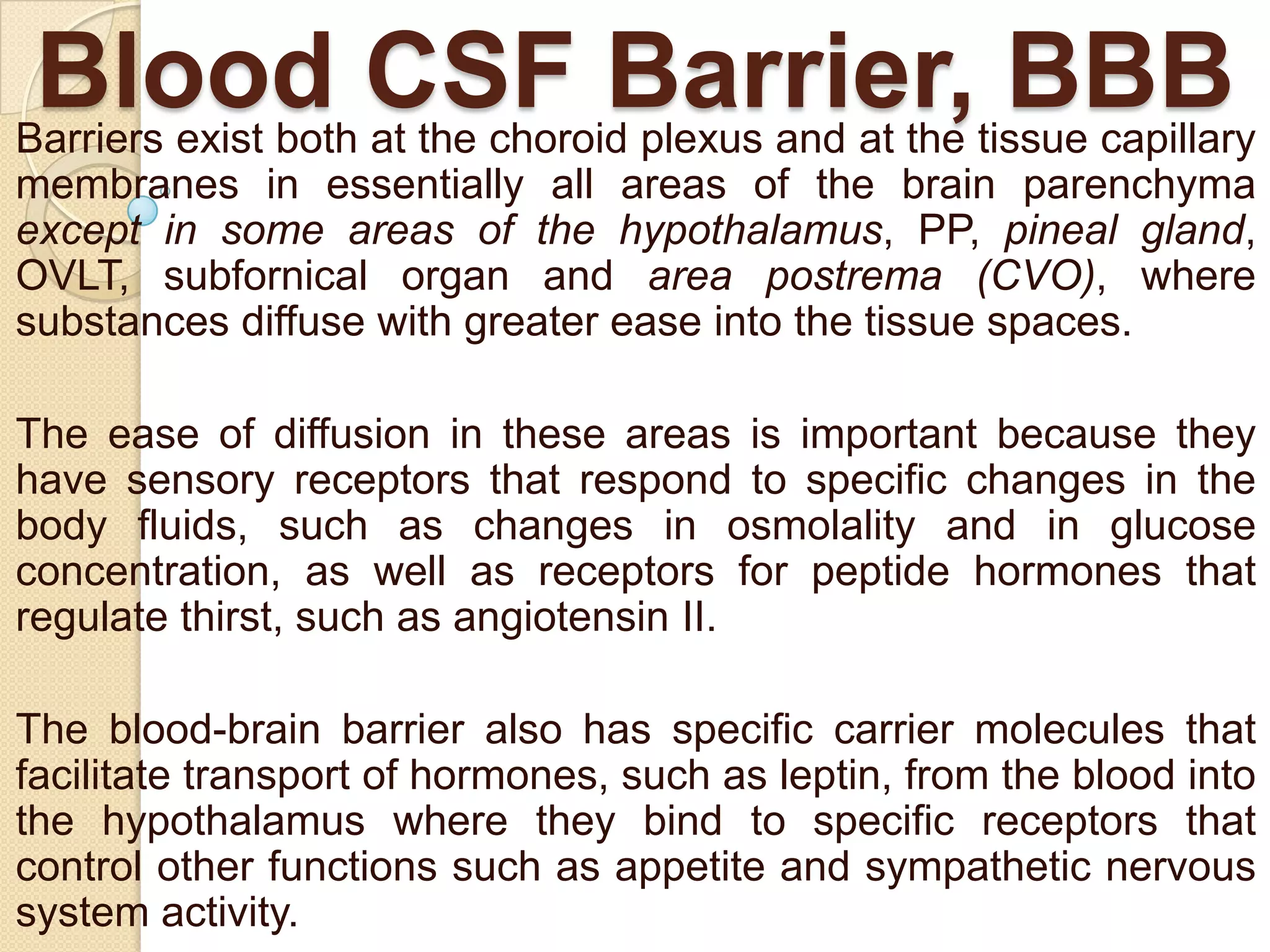 Blood CSF Barrier, BBB

Barriers exist both at the choroid plexus and at the tissue capillary
membranes in essentially all areas of the brain parenchyma
except in some areas of the hypothalamus, PP, pineal gland,
OVLT, subfornical organ and area postrema (CVO), where
substances diffuse with greater ease into the tissue spaces.
The ease of diffusion in these areas is important because they
have sensory receptors that respond to specific changes in the
body fluids, such as changes in osmolality and in glucose
concentration, as well as receptors for peptide hormones that
regulate thirst, such as angiotensin II.
The blood-brain barrier also has specific carrier molecules that
facilitate transport of hormones, such as leptin, from the blood into
the hypothalamus where they bind to specific receptors that
control other functions such as appetite and sympathetic nervous
system activity.

 