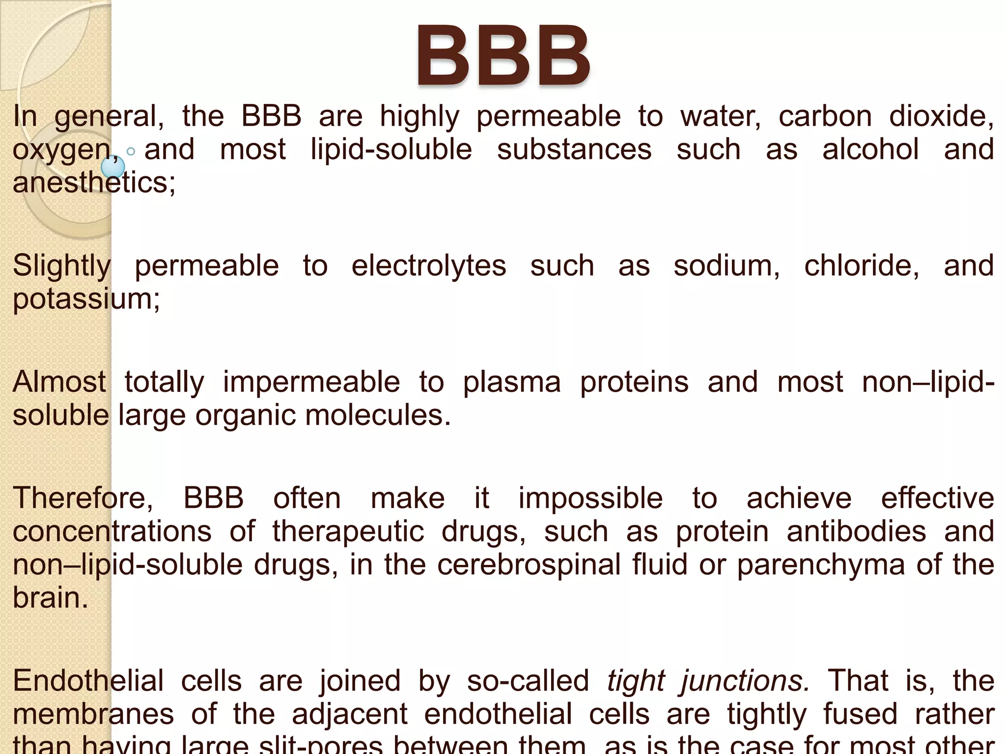 BBB
In general, the BBB are highly permeable to water, carbon dioxide,
oxygen, and most lipid-soluble substances such as alcohol and
anesthetics;
Slightly permeable to electrolytes such as sodium, chloride, and
potassium;

Almost totally impermeable to plasma proteins and most non–lipidsoluble large organic molecules.
Therefore, BBB often make it impossible to achieve effective
concentrations of therapeutic drugs, such as protein antibodies and
non–lipid-soluble drugs, in the cerebrospinal fluid or parenchyma of the
brain.
Endothelial cells are joined by so-called tight junctions. That is, the
membranes of the adjacent endothelial cells are tightly fused rather

 