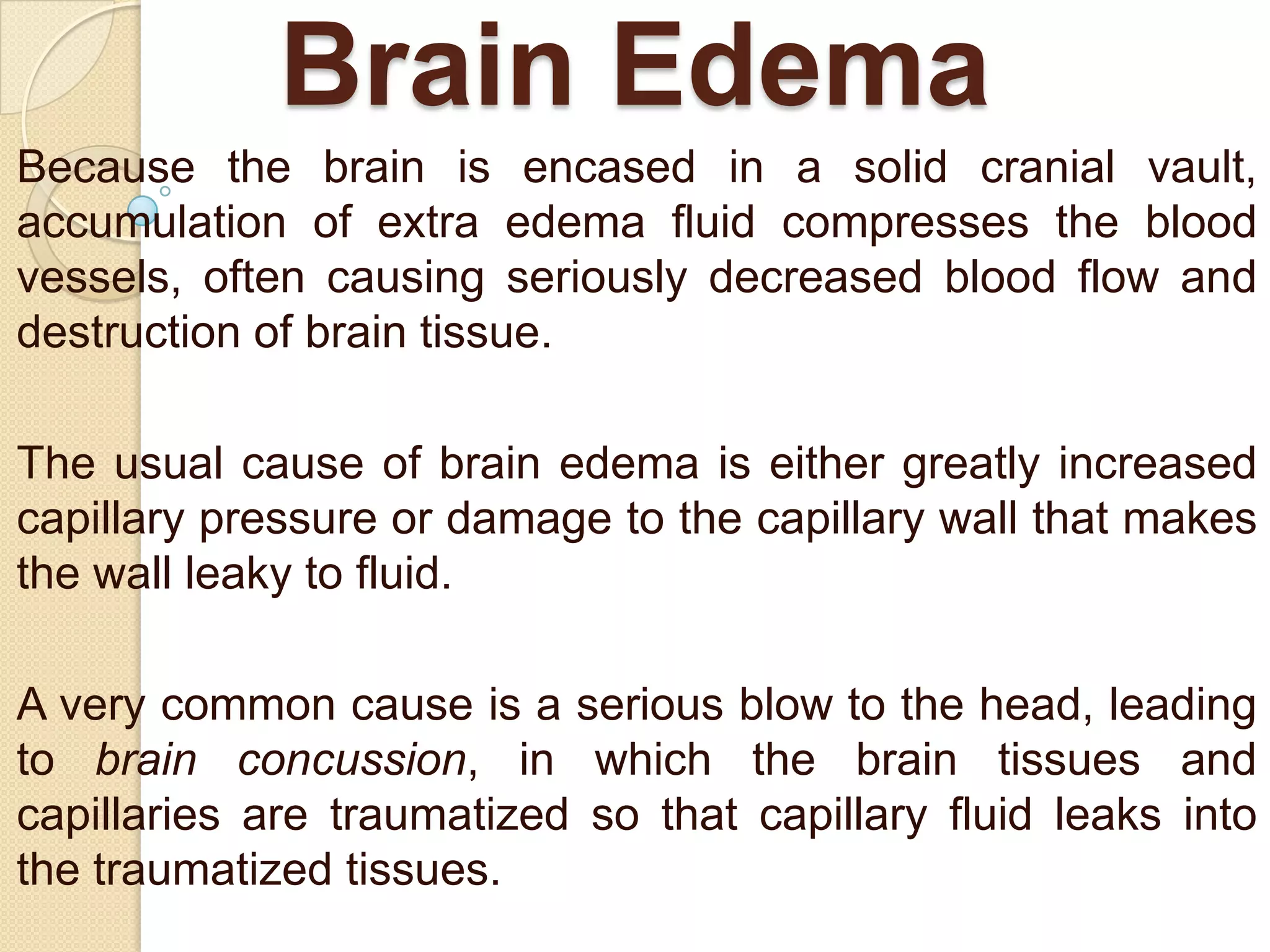 Brain Edema
Because the brain is encased in a solid cranial vault,
accumulation of extra edema fluid compresses the blood
vessels, often causing seriously decreased blood flow and
destruction of brain tissue.
The usual cause of brain edema is either greatly increased
capillary pressure or damage to the capillary wall that makes
the wall leaky to fluid.
A very common cause is a serious blow to the head, leading
to brain concussion, in which the brain tissues and
capillaries are traumatized so that capillary fluid leaks into
the traumatized tissues.

 
