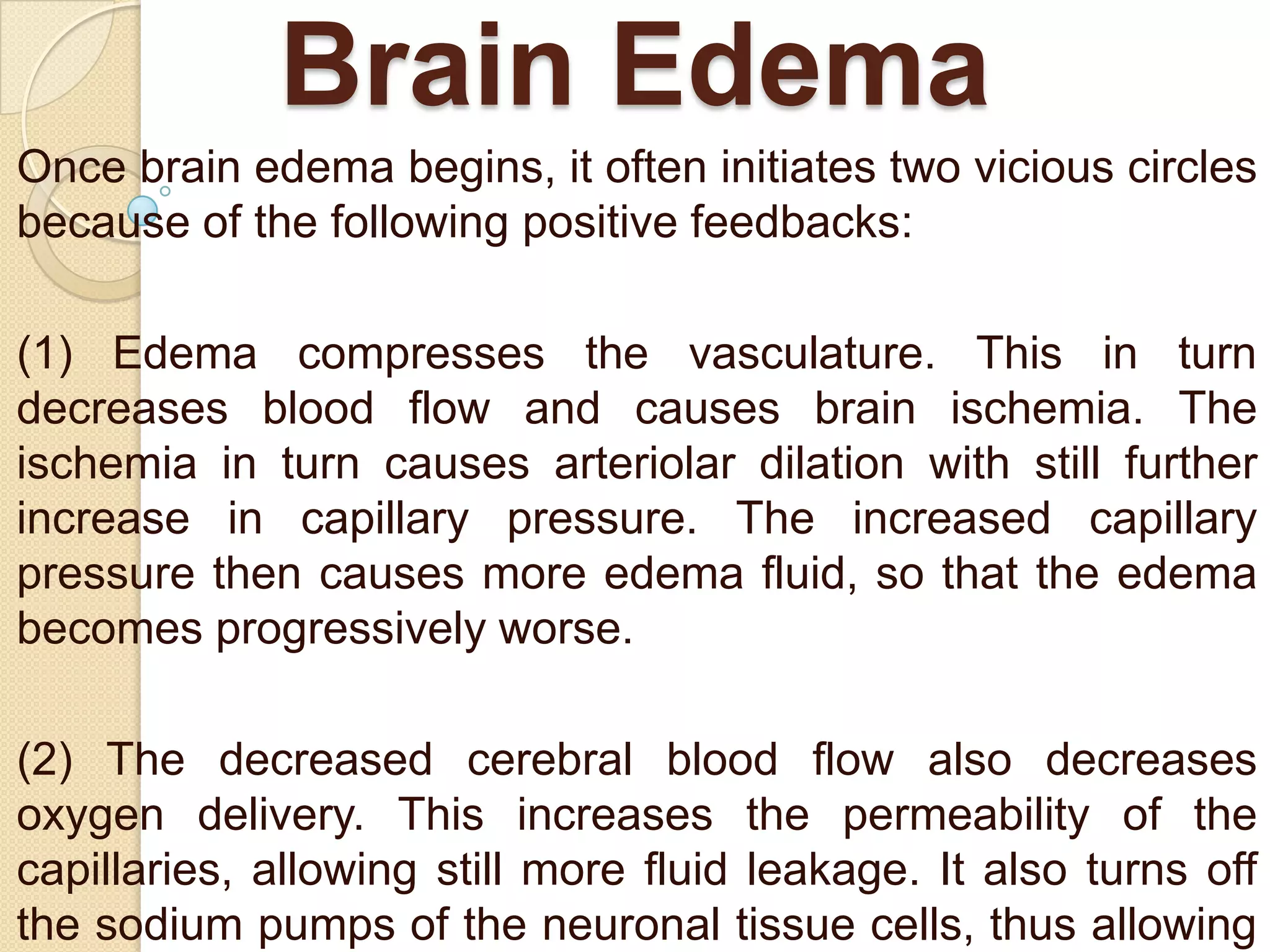Brain Edema
Once brain edema begins, it often initiates two vicious circles
because of the following positive feedbacks:

(1) Edema compresses the vasculature. This in turn
decreases blood flow and causes brain ischemia. The
ischemia in turn causes arteriolar dilation with still further
increase in capillary pressure. The increased capillary
pressure then causes more edema fluid, so that the edema
becomes progressively worse.
(2) The decreased cerebral blood flow also decreases
oxygen delivery. This increases the permeability of the
capillaries, allowing still more fluid leakage. It also turns off
the sodium pumps of the neuronal tissue cells, thus allowing

 