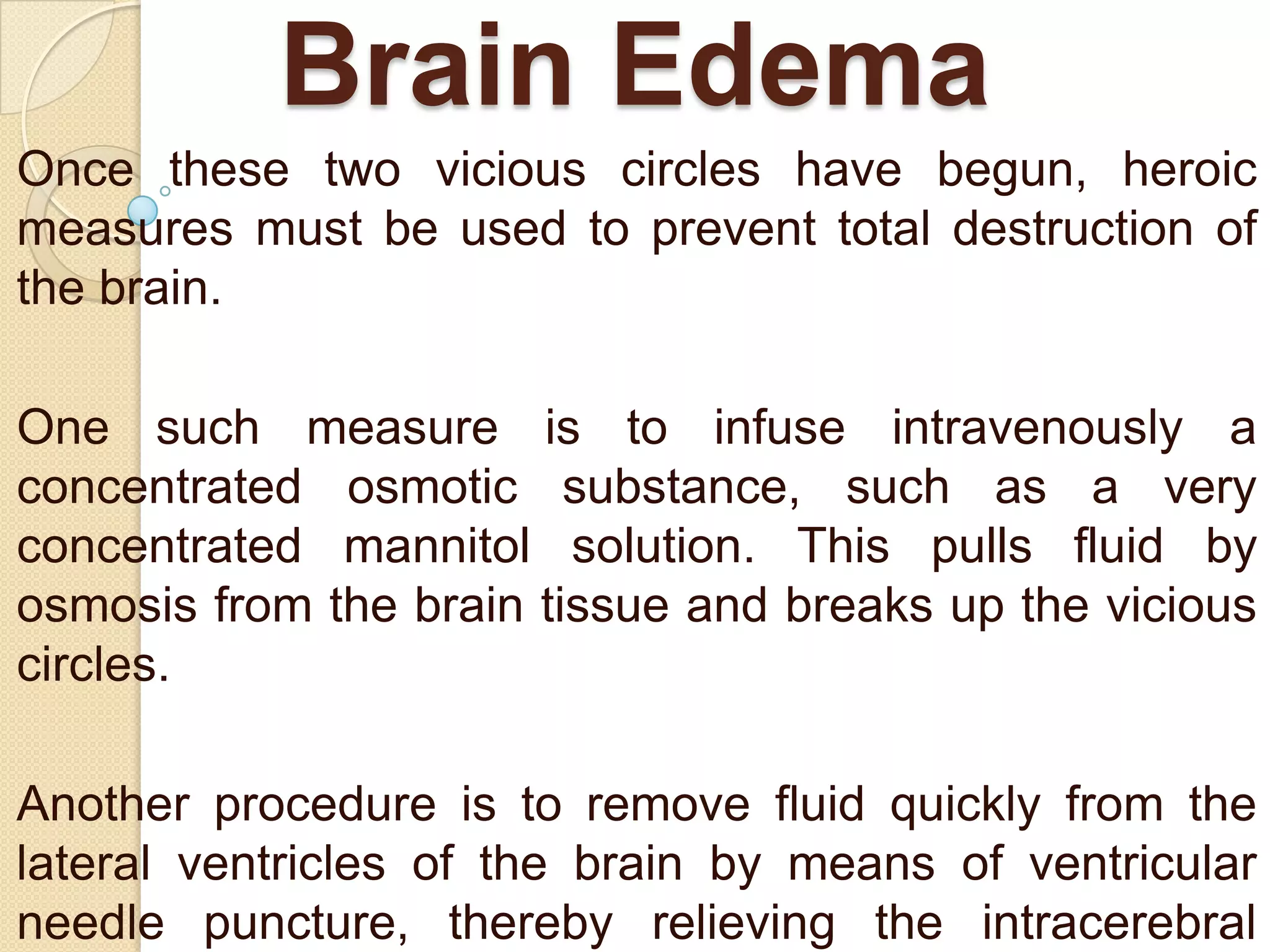 Brain Edema
Once these two vicious circles have begun, heroic
measures must be used to prevent total destruction of
the brain.
One such measure is to infuse intravenously a
concentrated osmotic substance, such as a very
concentrated mannitol solution. This pulls fluid by
osmosis from the brain tissue and breaks up the vicious
circles.
Another procedure is to remove fluid quickly from the
lateral ventricles of the brain by means of ventricular
needle puncture, thereby relieving the intracerebral

 