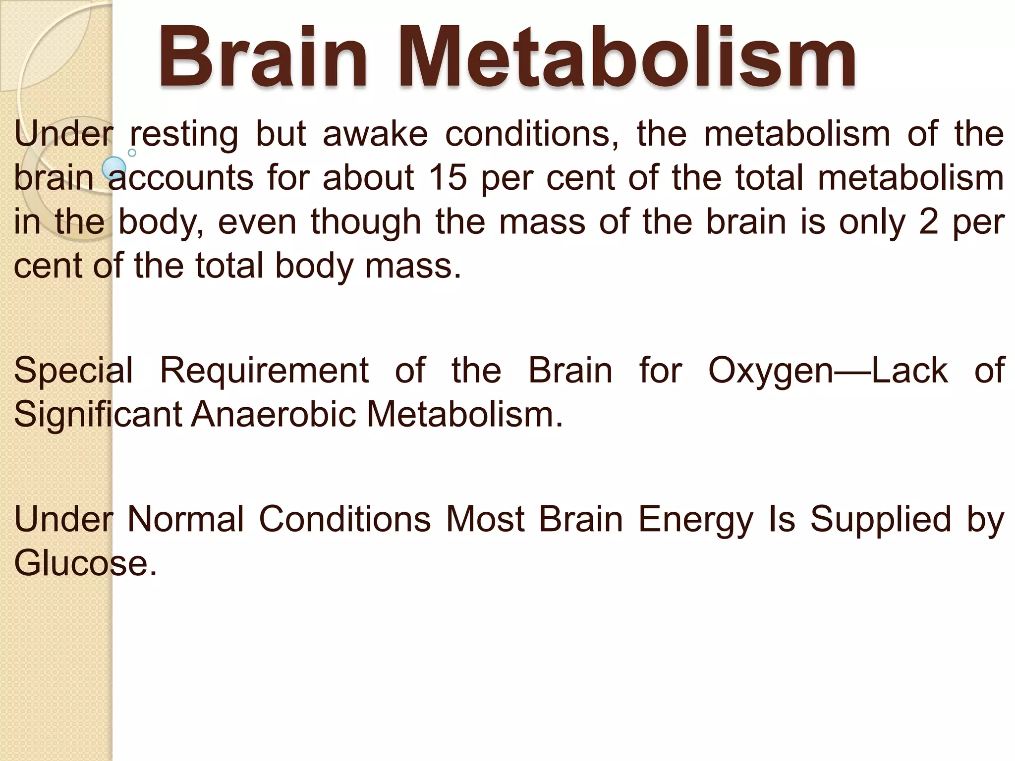 Brain Metabolism
Under resting but awake conditions, the metabolism of the
brain accounts for about 15 per cent of the total metabolism
in the body, even though the mass of the brain is only 2 per
cent of the total body mass.
Special Requirement of the Brain for Oxygen—Lack of
Significant Anaerobic Metabolism.
Under Normal Conditions Most Brain Energy Is Supplied by
Glucose.

 
