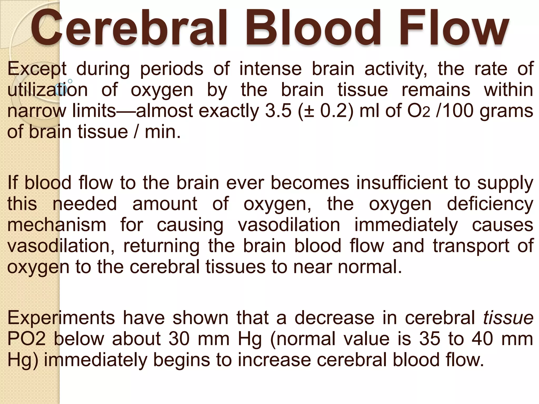 Cerebral Blood Flow
Except during periods of intense brain activity, the rate of
utilization of oxygen by the brain tissue remains within
narrow limits—almost exactly 3.5 (± 0.2) ml of O2 /100 grams
of brain tissue / min.
If blood flow to the brain ever becomes insufficient to supply
this needed amount of oxygen, the oxygen deficiency
mechanism for causing vasodilation immediately causes
vasodilation, returning the brain blood flow and transport of
oxygen to the cerebral tissues to near normal.

Experiments have shown that a decrease in cerebral tissue
PO2 below about 30 mm Hg (normal value is 35 to 40 mm
Hg) immediately begins to increase cerebral blood flow.

 