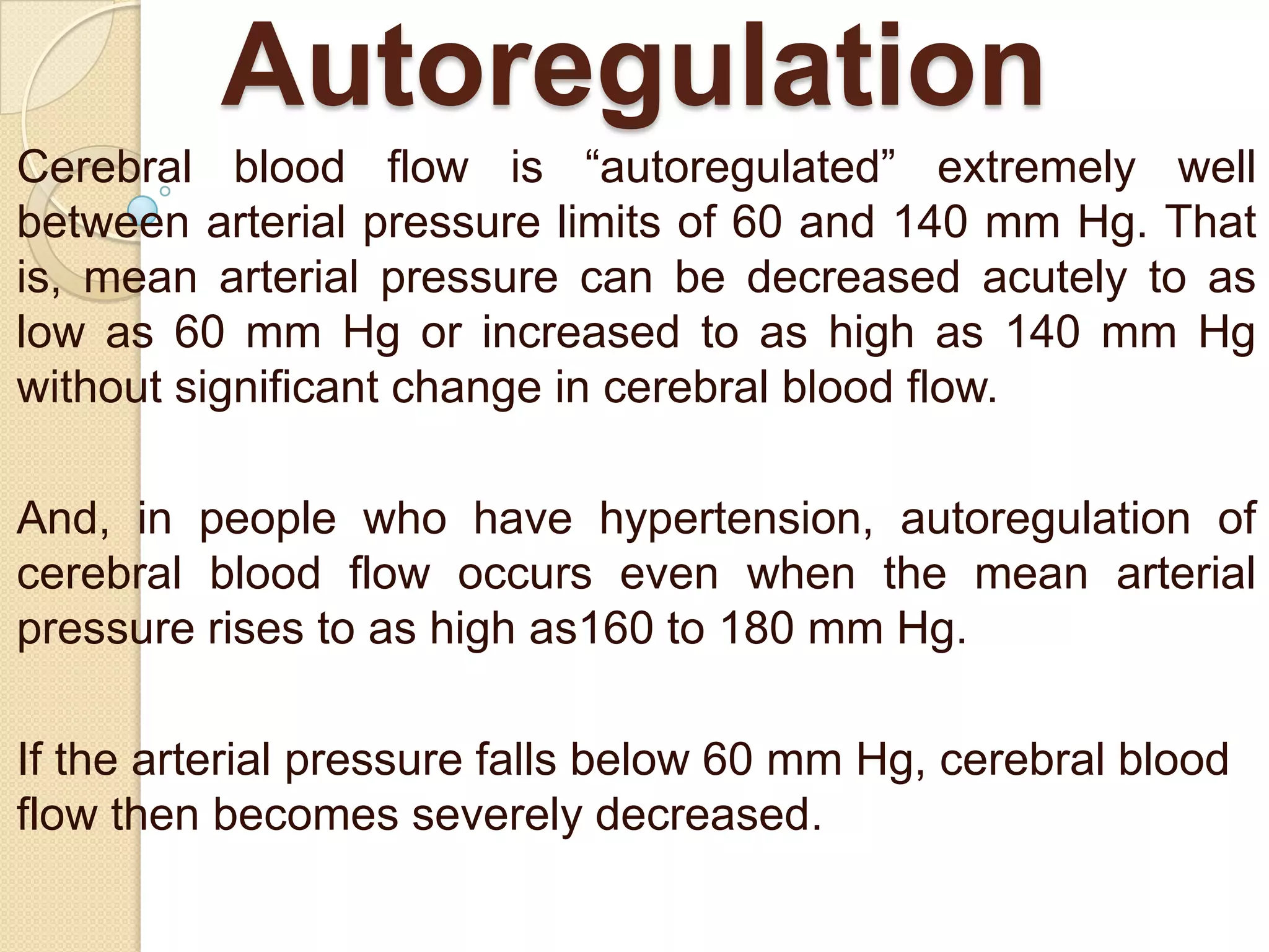 Autoregulation
Cerebral blood flow is ―autoregulated‖ extremely well
between arterial pressure limits of 60 and 140 mm Hg. That
is, mean arterial pressure can be decreased acutely to as
low as 60 mm Hg or increased to as high as 140 mm Hg
without significant change in cerebral blood flow.
And, in people who have hypertension, autoregulation of
cerebral blood flow occurs even when the mean arterial
pressure rises to as high as160 to 180 mm Hg.

If the arterial pressure falls below 60 mm Hg, cerebral blood
flow then becomes severely decreased.

 