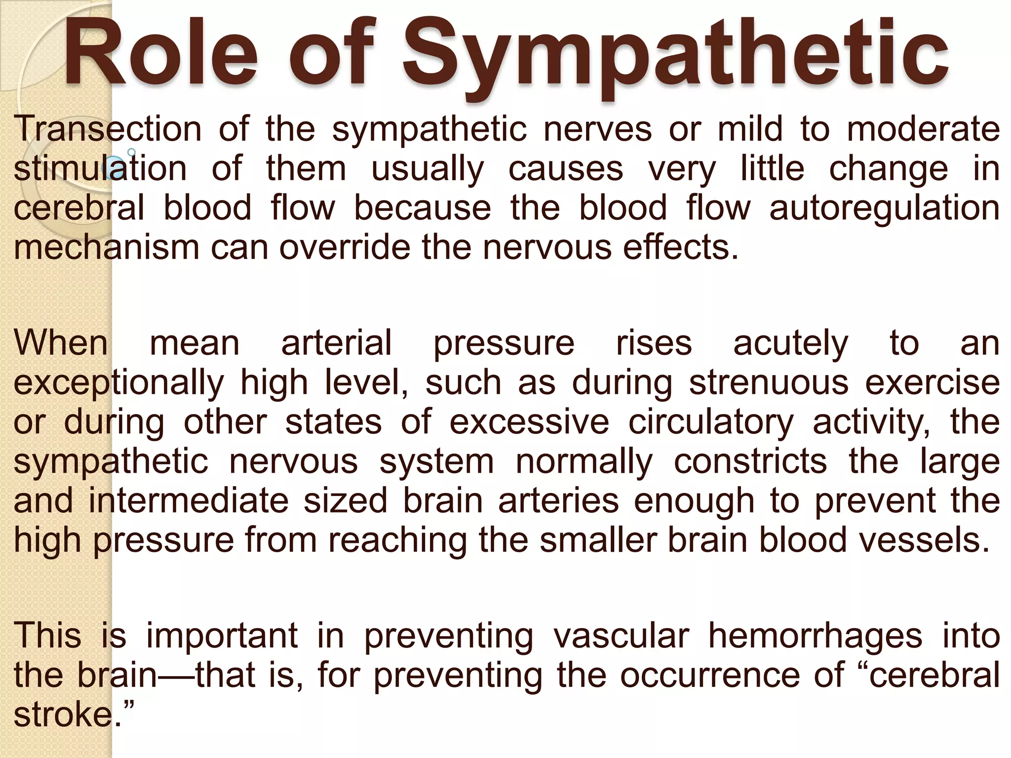 Role of Sympathetic
Transection of the sympathetic nerves or mild to moderate
stimulation of them usually causes very little change in
cerebral blood flow because the blood flow autoregulation
mechanism can override the nervous effects.
When mean arterial pressure rises acutely to an
exceptionally high level, such as during strenuous exercise
or during other states of excessive circulatory activity, the
sympathetic nervous system normally constricts the large
and intermediate sized brain arteries enough to prevent the
high pressure from reaching the smaller brain blood vessels.
This is important in preventing vascular hemorrhages into
the brain—that is, for preventing the occurrence of ―cerebral
stroke.‖

 
